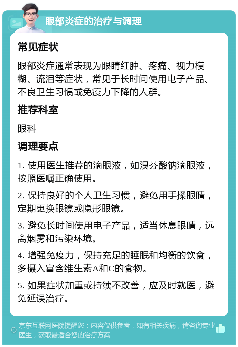 眼部炎症的治疗与调理 常见症状 眼部炎症通常表现为眼睛红肿、疼痛、视力模糊、流泪等症状，常见于长时间使用电子产品、不良卫生习惯或免疫力下降的人群。 推荐科室 眼科 调理要点 1. 使用医生推荐的滴眼液，如溴芬酸钠滴眼液，按照医嘱正确使用。 2. 保持良好的个人卫生习惯，避免用手揉眼睛，定期更换眼镜或隐形眼镜。 3. 避免长时间使用电子产品，适当休息眼睛，远离烟雾和污染环境。 4. 增强免疫力，保持充足的睡眠和均衡的饮食，多摄入富含维生素A和C的食物。 5. 如果症状加重或持续不改善，应及时就医，避免延误治疗。