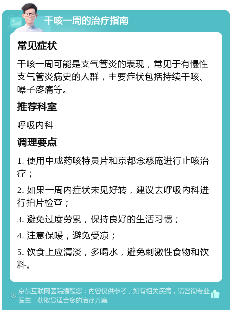 干咳一周的治疗指南 常见症状 干咳一周可能是支气管炎的表现，常见于有慢性支气管炎病史的人群，主要症状包括持续干咳、嗓子疼痛等。 推荐科室 呼吸内科 调理要点 1. 使用中成药咳特灵片和京都念慈庵进行止咳治疗； 2. 如果一周内症状未见好转，建议去呼吸内科进行拍片检查； 3. 避免过度劳累，保持良好的生活习惯； 4. 注意保暖，避免受凉； 5. 饮食上应清淡，多喝水，避免刺激性食物和饮料。