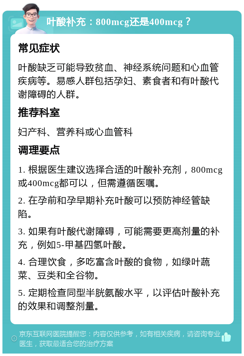 叶酸补充：800mcg还是400mcg？ 常见症状 叶酸缺乏可能导致贫血、神经系统问题和心血管疾病等。易感人群包括孕妇、素食者和有叶酸代谢障碍的人群。 推荐科室 妇产科、营养科或心血管科 调理要点 1. 根据医生建议选择合适的叶酸补充剂，800mcg或400mcg都可以，但需遵循医嘱。 2. 在孕前和孕早期补充叶酸可以预防神经管缺陷。 3. 如果有叶酸代谢障碍，可能需要更高剂量的补充，例如5-甲基四氢叶酸。 4. 合理饮食，多吃富含叶酸的食物，如绿叶蔬菜、豆类和全谷物。 5. 定期检查同型半胱氨酸水平，以评估叶酸补充的效果和调整剂量。