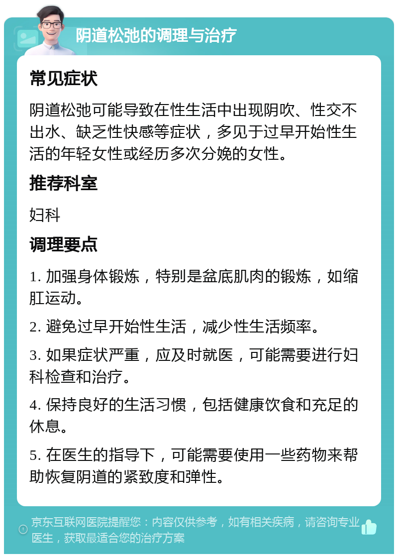 阴道松弛的调理与治疗 常见症状 阴道松弛可能导致在性生活中出现阴吹、性交不出水、缺乏性快感等症状，多见于过早开始性生活的年轻女性或经历多次分娩的女性。 推荐科室 妇科 调理要点 1. 加强身体锻炼，特别是盆底肌肉的锻炼，如缩肛运动。 2. 避免过早开始性生活，减少性生活频率。 3. 如果症状严重，应及时就医，可能需要进行妇科检查和治疗。 4. 保持良好的生活习惯，包括健康饮食和充足的休息。 5. 在医生的指导下，可能需要使用一些药物来帮助恢复阴道的紧致度和弹性。