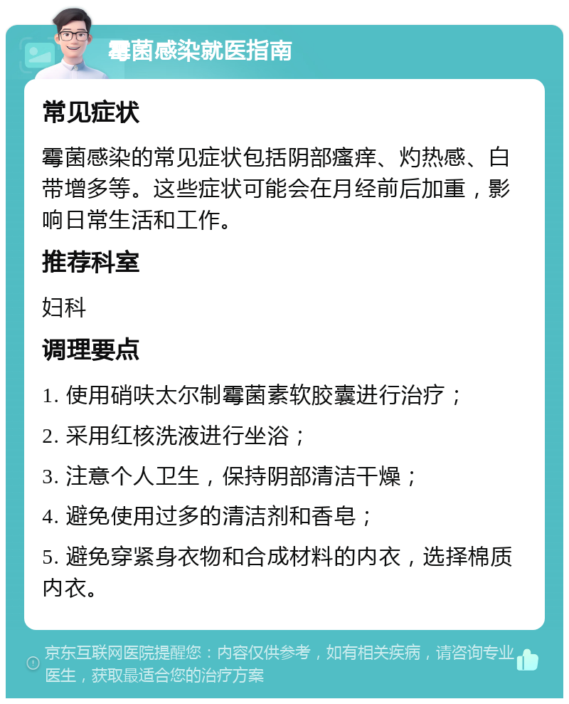 霉菌感染就医指南 常见症状 霉菌感染的常见症状包括阴部瘙痒、灼热感、白带增多等。这些症状可能会在月经前后加重，影响日常生活和工作。 推荐科室 妇科 调理要点 1. 使用硝呋太尔制霉菌素软胶囊进行治疗； 2. 采用红核洗液进行坐浴； 3. 注意个人卫生，保持阴部清洁干燥； 4. 避免使用过多的清洁剂和香皂； 5. 避免穿紧身衣物和合成材料的内衣，选择棉质内衣。