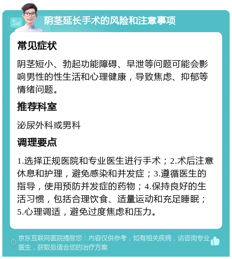 阴茎延长手术的风险和注意事项 常见症状 阴茎短小、勃起功能障碍、早泄等问题可能会影响男性的性生活和心理健康，导致焦虑、抑郁等情绪问题。 推荐科室 泌尿外科或男科 调理要点 1.选择正规医院和专业医生进行手术；2.术后注意休息和护理，避免感染和并发症；3.遵循医生的指导，使用预防并发症的药物；4.保持良好的生活习惯，包括合理饮食、适量运动和充足睡眠；5.心理调适，避免过度焦虑和压力。