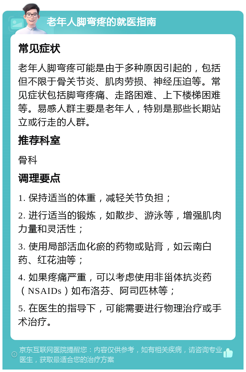 老年人脚弯疼的就医指南 常见症状 老年人脚弯疼可能是由于多种原因引起的，包括但不限于骨关节炎、肌肉劳损、神经压迫等。常见症状包括脚弯疼痛、走路困难、上下楼梯困难等。易感人群主要是老年人，特别是那些长期站立或行走的人群。 推荐科室 骨科 调理要点 1. 保持适当的体重，减轻关节负担； 2. 进行适当的锻炼，如散步、游泳等，增强肌肉力量和灵活性； 3. 使用局部活血化瘀的药物或贴膏，如云南白药、红花油等； 4. 如果疼痛严重，可以考虑使用非甾体抗炎药（NSAIDs）如布洛芬、阿司匹林等； 5. 在医生的指导下，可能需要进行物理治疗或手术治疗。