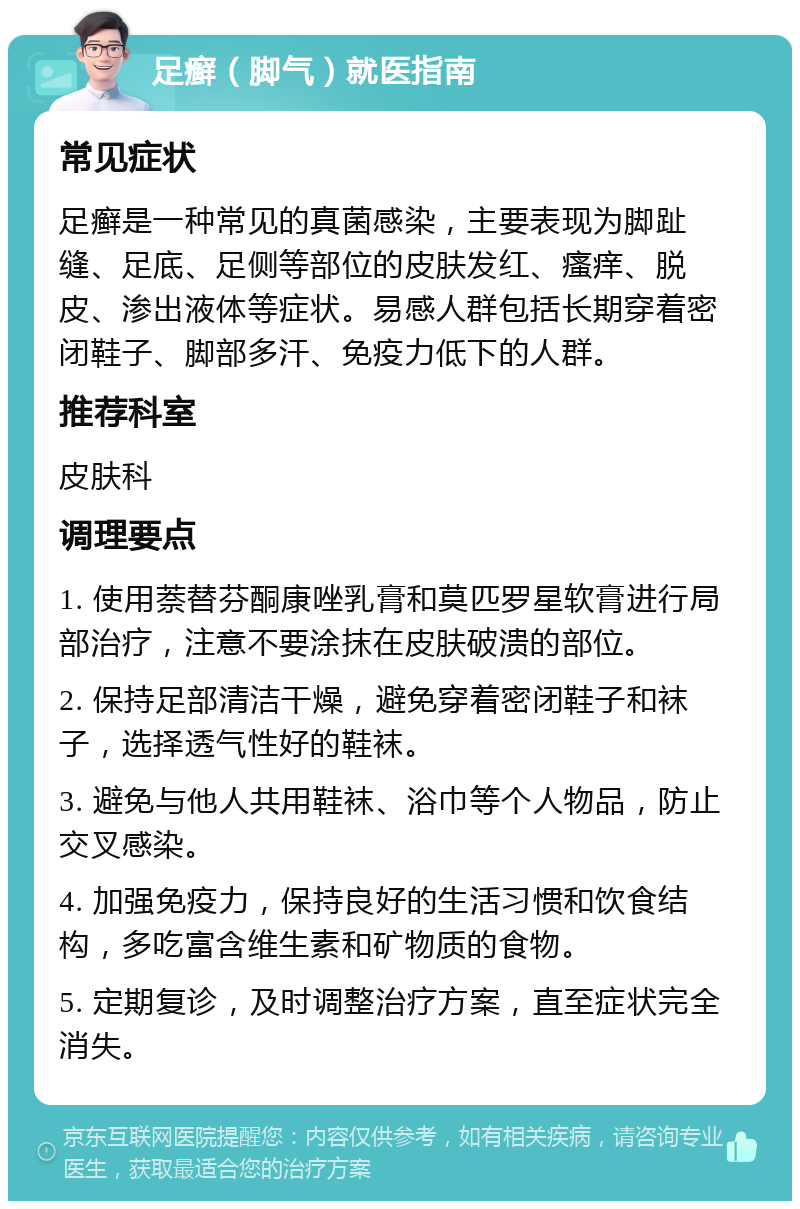 足癣（脚气）就医指南 常见症状 足癣是一种常见的真菌感染，主要表现为脚趾缝、足底、足侧等部位的皮肤发红、瘙痒、脱皮、渗出液体等症状。易感人群包括长期穿着密闭鞋子、脚部多汗、免疫力低下的人群。 推荐科室 皮肤科 调理要点 1. 使用萘替芬酮康唑乳膏和莫匹罗星软膏进行局部治疗，注意不要涂抹在皮肤破溃的部位。 2. 保持足部清洁干燥，避免穿着密闭鞋子和袜子，选择透气性好的鞋袜。 3. 避免与他人共用鞋袜、浴巾等个人物品，防止交叉感染。 4. 加强免疫力，保持良好的生活习惯和饮食结构，多吃富含维生素和矿物质的食物。 5. 定期复诊，及时调整治疗方案，直至症状完全消失。