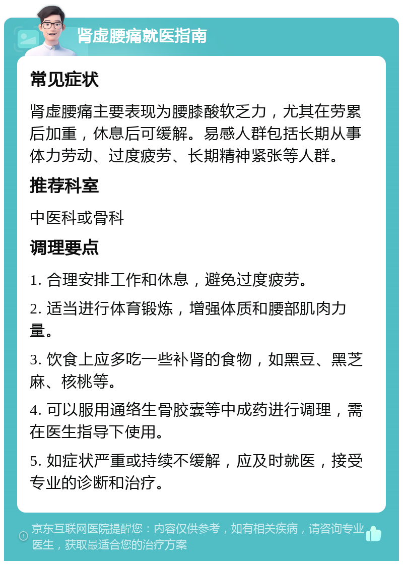 肾虚腰痛就医指南 常见症状 肾虚腰痛主要表现为腰膝酸软乏力，尤其在劳累后加重，休息后可缓解。易感人群包括长期从事体力劳动、过度疲劳、长期精神紧张等人群。 推荐科室 中医科或骨科 调理要点 1. 合理安排工作和休息，避免过度疲劳。 2. 适当进行体育锻炼，增强体质和腰部肌肉力量。 3. 饮食上应多吃一些补肾的食物，如黑豆、黑芝麻、核桃等。 4. 可以服用通络生骨胶囊等中成药进行调理，需在医生指导下使用。 5. 如症状严重或持续不缓解，应及时就医，接受专业的诊断和治疗。