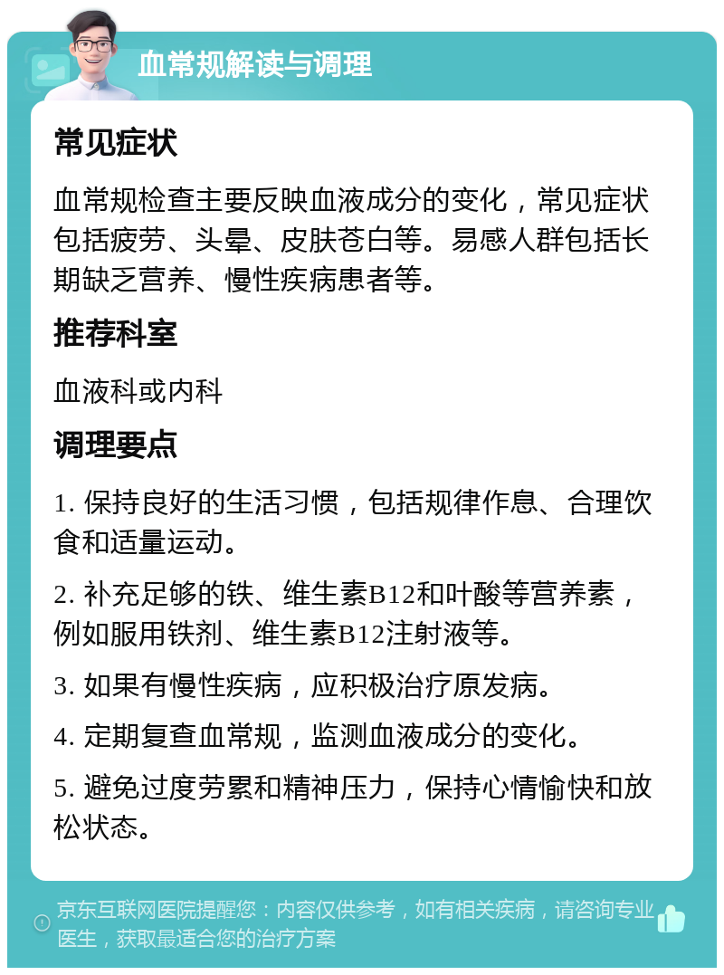 血常规解读与调理 常见症状 血常规检查主要反映血液成分的变化，常见症状包括疲劳、头晕、皮肤苍白等。易感人群包括长期缺乏营养、慢性疾病患者等。 推荐科室 血液科或内科 调理要点 1. 保持良好的生活习惯，包括规律作息、合理饮食和适量运动。 2. 补充足够的铁、维生素B12和叶酸等营养素，例如服用铁剂、维生素B12注射液等。 3. 如果有慢性疾病，应积极治疗原发病。 4. 定期复查血常规，监测血液成分的变化。 5. 避免过度劳累和精神压力，保持心情愉快和放松状态。