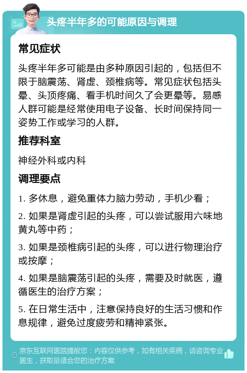 头疼半年多的可能原因与调理 常见症状 头疼半年多可能是由多种原因引起的，包括但不限于脑震荡、肾虚、颈椎病等。常见症状包括头晕、头顶疼痛、看手机时间久了会更晕等。易感人群可能是经常使用电子设备、长时间保持同一姿势工作或学习的人群。 推荐科室 神经外科或内科 调理要点 1. 多休息，避免重体力脑力劳动，手机少看； 2. 如果是肾虚引起的头疼，可以尝试服用六味地黄丸等中药； 3. 如果是颈椎病引起的头疼，可以进行物理治疗或按摩； 4. 如果是脑震荡引起的头疼，需要及时就医，遵循医生的治疗方案； 5. 在日常生活中，注意保持良好的生活习惯和作息规律，避免过度疲劳和精神紧张。