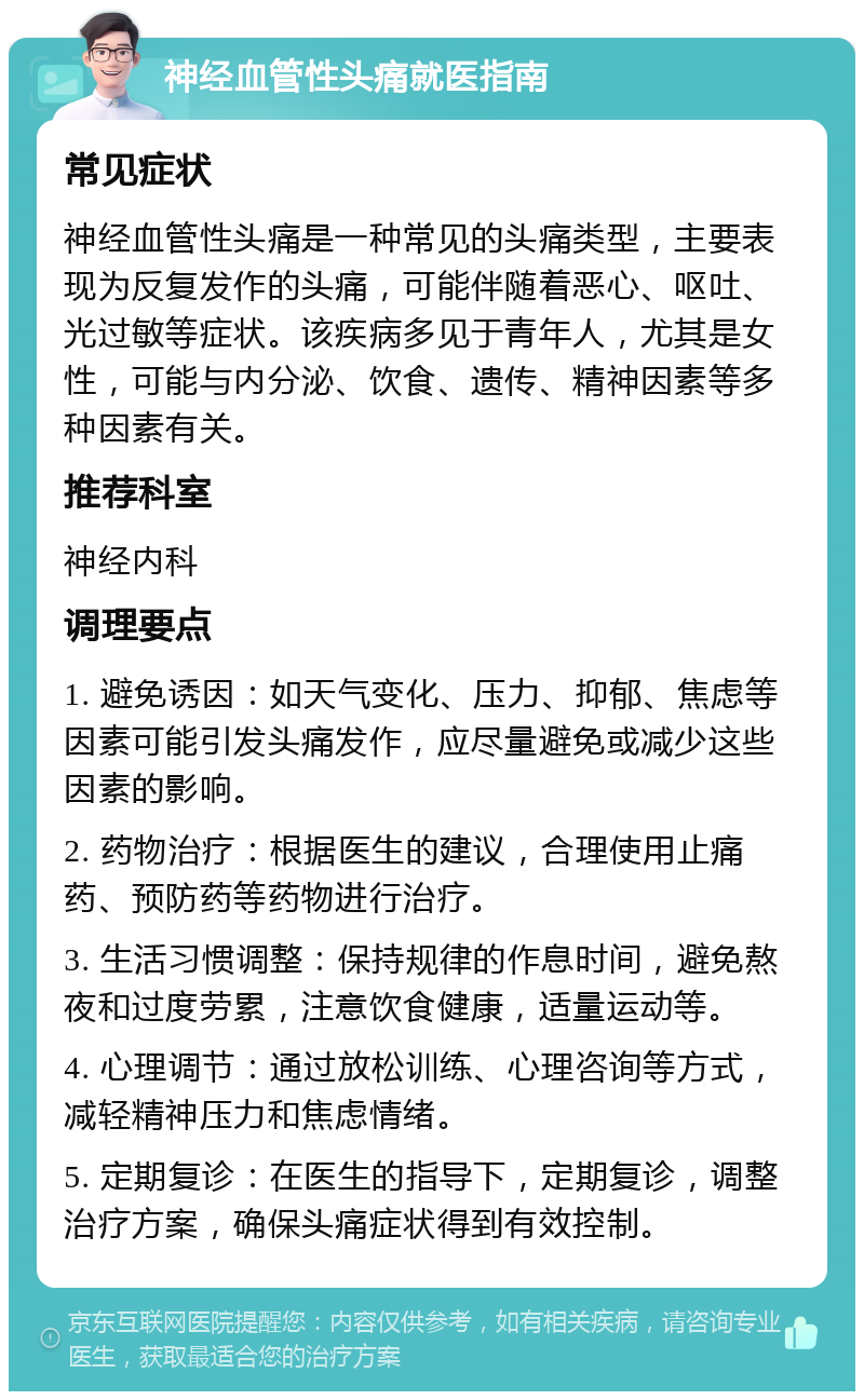 神经血管性头痛就医指南 常见症状 神经血管性头痛是一种常见的头痛类型，主要表现为反复发作的头痛，可能伴随着恶心、呕吐、光过敏等症状。该疾病多见于青年人，尤其是女性，可能与内分泌、饮食、遗传、精神因素等多种因素有关。 推荐科室 神经内科 调理要点 1. 避免诱因：如天气变化、压力、抑郁、焦虑等因素可能引发头痛发作，应尽量避免或减少这些因素的影响。 2. 药物治疗：根据医生的建议，合理使用止痛药、预防药等药物进行治疗。 3. 生活习惯调整：保持规律的作息时间，避免熬夜和过度劳累，注意饮食健康，适量运动等。 4. 心理调节：通过放松训练、心理咨询等方式，减轻精神压力和焦虑情绪。 5. 定期复诊：在医生的指导下，定期复诊，调整治疗方案，确保头痛症状得到有效控制。