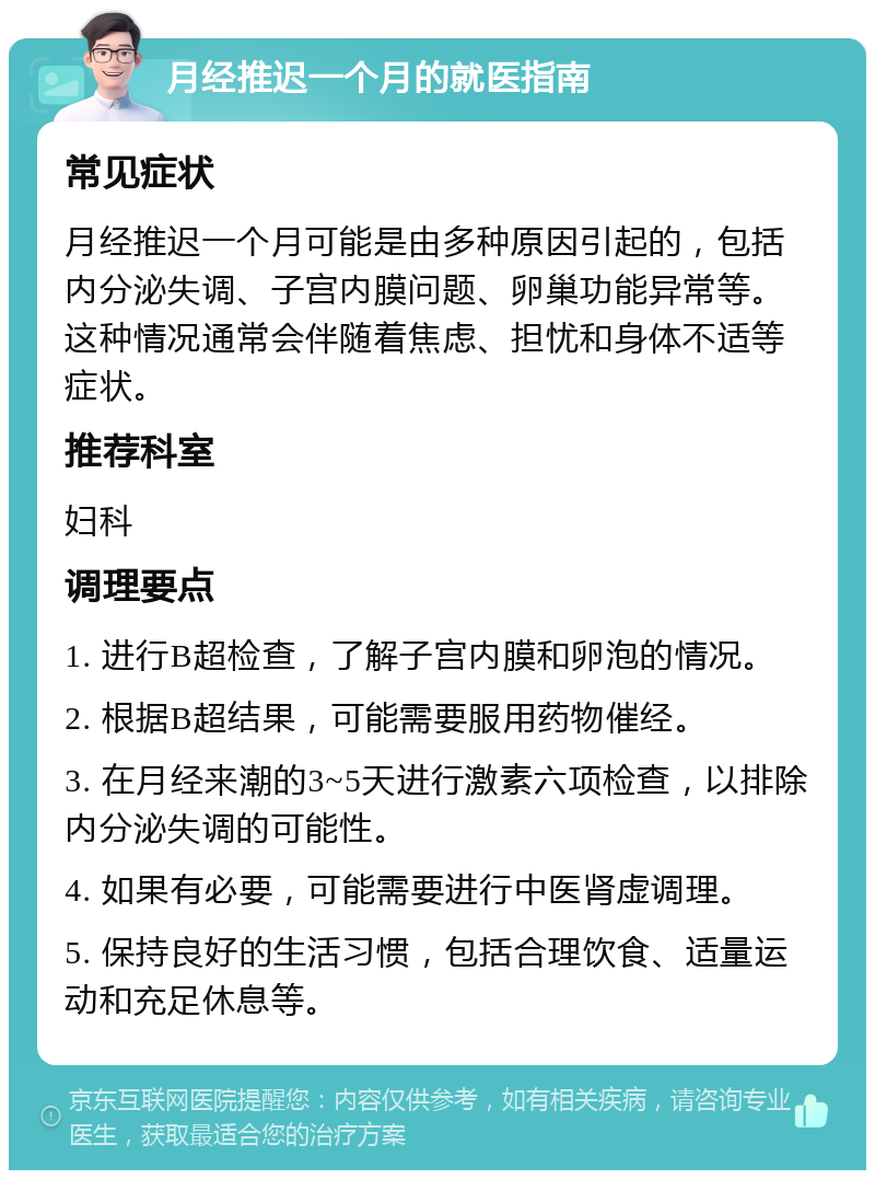 月经推迟一个月的就医指南 常见症状 月经推迟一个月可能是由多种原因引起的，包括内分泌失调、子宫内膜问题、卵巢功能异常等。这种情况通常会伴随着焦虑、担忧和身体不适等症状。 推荐科室 妇科 调理要点 1. 进行B超检查，了解子宫内膜和卵泡的情况。 2. 根据B超结果，可能需要服用药物催经。 3. 在月经来潮的3~5天进行激素六项检查，以排除内分泌失调的可能性。 4. 如果有必要，可能需要进行中医肾虚调理。 5. 保持良好的生活习惯，包括合理饮食、适量运动和充足休息等。