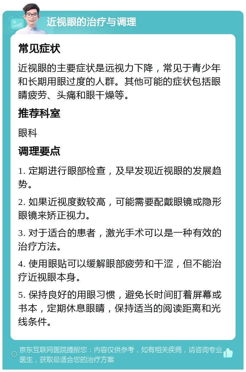 近视眼的治疗与调理 常见症状 近视眼的主要症状是远视力下降，常见于青少年和长期用眼过度的人群。其他可能的症状包括眼睛疲劳、头痛和眼干燥等。 推荐科室 眼科 调理要点 1. 定期进行眼部检查，及早发现近视眼的发展趋势。 2. 如果近视度数较高，可能需要配戴眼镜或隐形眼镜来矫正视力。 3. 对于适合的患者，激光手术可以是一种有效的治疗方法。 4. 使用眼贴可以缓解眼部疲劳和干涩，但不能治疗近视眼本身。 5. 保持良好的用眼习惯，避免长时间盯着屏幕或书本，定期休息眼睛，保持适当的阅读距离和光线条件。