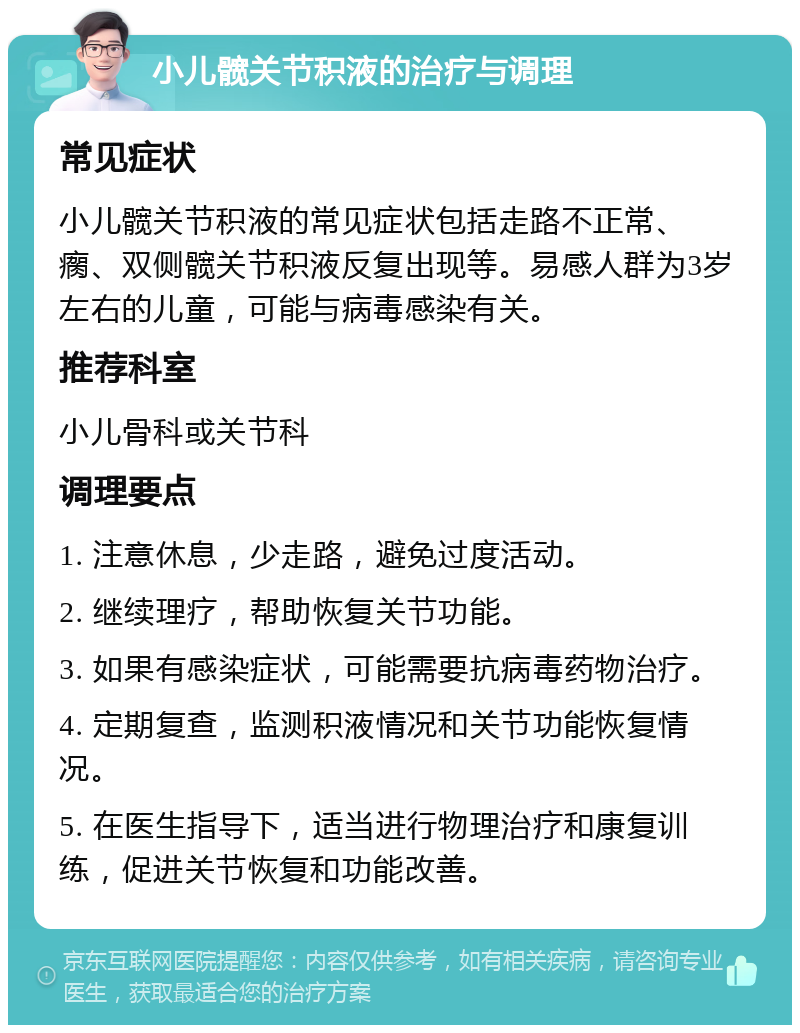 小儿髋关节积液的治疗与调理 常见症状 小儿髋关节积液的常见症状包括走路不正常、瘸、双侧髋关节积液反复出现等。易感人群为3岁左右的儿童，可能与病毒感染有关。 推荐科室 小儿骨科或关节科 调理要点 1. 注意休息，少走路，避免过度活动。 2. 继续理疗，帮助恢复关节功能。 3. 如果有感染症状，可能需要抗病毒药物治疗。 4. 定期复查，监测积液情况和关节功能恢复情况。 5. 在医生指导下，适当进行物理治疗和康复训练，促进关节恢复和功能改善。