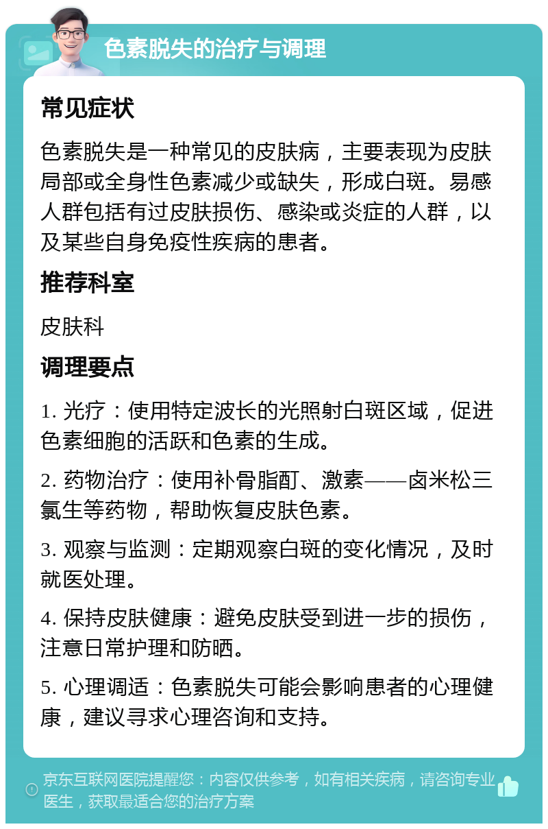 色素脱失的治疗与调理 常见症状 色素脱失是一种常见的皮肤病，主要表现为皮肤局部或全身性色素减少或缺失，形成白斑。易感人群包括有过皮肤损伤、感染或炎症的人群，以及某些自身免疫性疾病的患者。 推荐科室 皮肤科 调理要点 1. 光疗：使用特定波长的光照射白斑区域，促进色素细胞的活跃和色素的生成。 2. 药物治疗：使用补骨脂酊、激素——卤米松三氯生等药物，帮助恢复皮肤色素。 3. 观察与监测：定期观察白斑的变化情况，及时就医处理。 4. 保持皮肤健康：避免皮肤受到进一步的损伤，注意日常护理和防晒。 5. 心理调适：色素脱失可能会影响患者的心理健康，建议寻求心理咨询和支持。