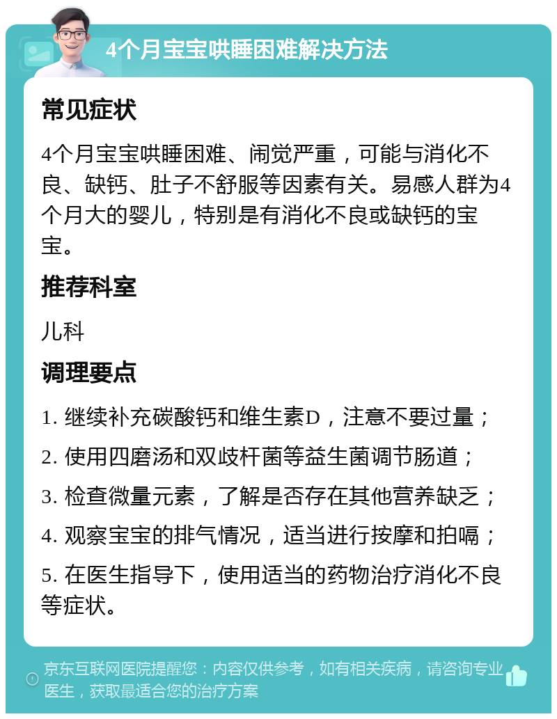 4个月宝宝哄睡困难解决方法 常见症状 4个月宝宝哄睡困难、闹觉严重，可能与消化不良、缺钙、肚子不舒服等因素有关。易感人群为4个月大的婴儿，特别是有消化不良或缺钙的宝宝。 推荐科室 儿科 调理要点 1. 继续补充碳酸钙和维生素D，注意不要过量； 2. 使用四磨汤和双歧杆菌等益生菌调节肠道； 3. 检查微量元素，了解是否存在其他营养缺乏； 4. 观察宝宝的排气情况，适当进行按摩和拍嗝； 5. 在医生指导下，使用适当的药物治疗消化不良等症状。