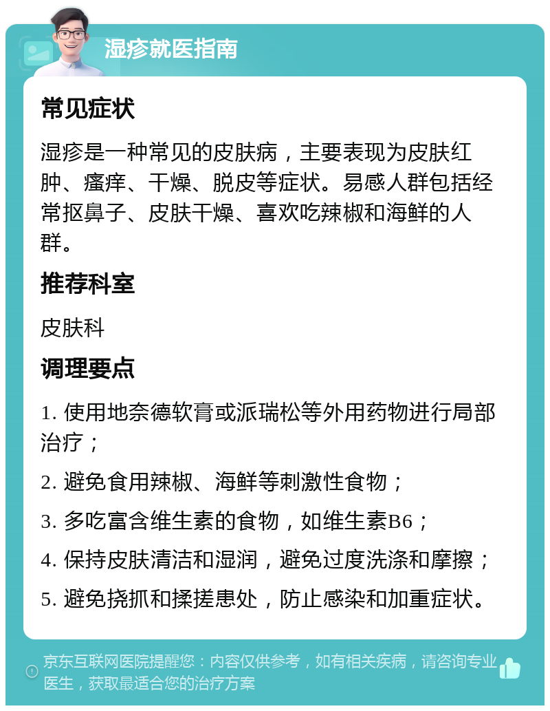 湿疹就医指南 常见症状 湿疹是一种常见的皮肤病，主要表现为皮肤红肿、瘙痒、干燥、脱皮等症状。易感人群包括经常抠鼻子、皮肤干燥、喜欢吃辣椒和海鲜的人群。 推荐科室 皮肤科 调理要点 1. 使用地奈德软膏或派瑞松等外用药物进行局部治疗； 2. 避免食用辣椒、海鲜等刺激性食物； 3. 多吃富含维生素的食物，如维生素B6； 4. 保持皮肤清洁和湿润，避免过度洗涤和摩擦； 5. 避免挠抓和揉搓患处，防止感染和加重症状。