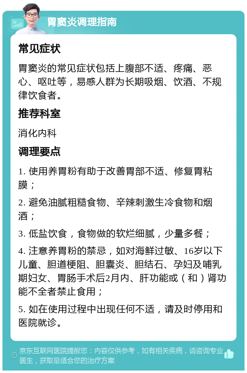 胃窦炎调理指南 常见症状 胃窦炎的常见症状包括上腹部不适、疼痛、恶心、呕吐等，易感人群为长期吸烟、饮酒、不规律饮食者。 推荐科室 消化内科 调理要点 1. 使用养胃粉有助于改善胃部不适、修复胃粘膜； 2. 避免油腻粗糙食物、辛辣刺激生冷食物和烟酒； 3. 低盐饮食，食物做的软烂细腻，少量多餐； 4. 注意养胃粉的禁忌，如对海鲜过敏、16岁以下儿童、胆道梗阻、胆囊炎、胆结石、孕妇及哺乳期妇女、胃肠手术后2月内、肝功能或（和）肾功能不全者禁止食用； 5. 如在使用过程中出现任何不适，请及时停用和医院就诊。