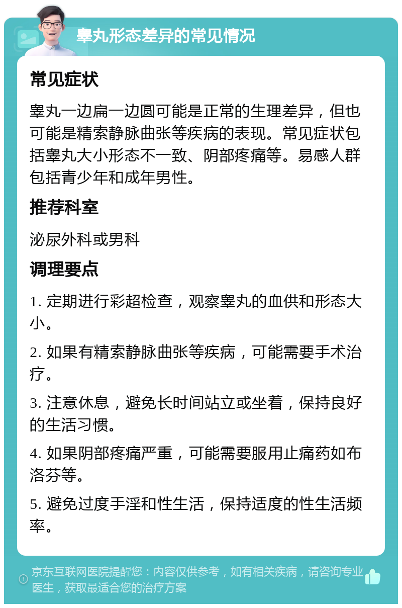 睾丸形态差异的常见情况 常见症状 睾丸一边扁一边圆可能是正常的生理差异，但也可能是精索静脉曲张等疾病的表现。常见症状包括睾丸大小形态不一致、阴部疼痛等。易感人群包括青少年和成年男性。 推荐科室 泌尿外科或男科 调理要点 1. 定期进行彩超检查，观察睾丸的血供和形态大小。 2. 如果有精索静脉曲张等疾病，可能需要手术治疗。 3. 注意休息，避免长时间站立或坐着，保持良好的生活习惯。 4. 如果阴部疼痛严重，可能需要服用止痛药如布洛芬等。 5. 避免过度手淫和性生活，保持适度的性生活频率。