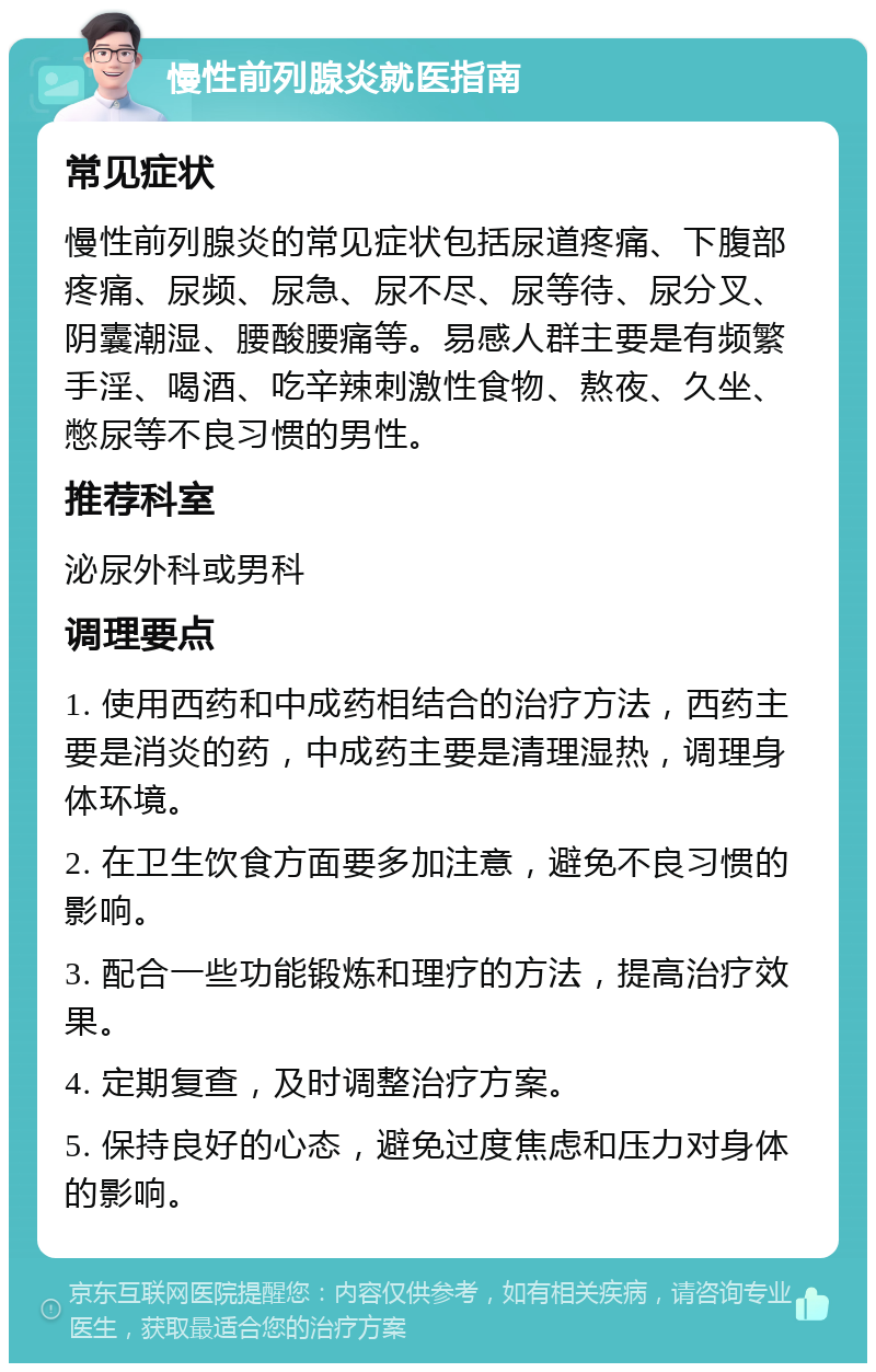 慢性前列腺炎就医指南 常见症状 慢性前列腺炎的常见症状包括尿道疼痛、下腹部疼痛、尿频、尿急、尿不尽、尿等待、尿分叉、阴囊潮湿、腰酸腰痛等。易感人群主要是有频繁手淫、喝酒、吃辛辣刺激性食物、熬夜、久坐、憋尿等不良习惯的男性。 推荐科室 泌尿外科或男科 调理要点 1. 使用西药和中成药相结合的治疗方法，西药主要是消炎的药，中成药主要是清理湿热，调理身体环境。 2. 在卫生饮食方面要多加注意，避免不良习惯的影响。 3. 配合一些功能锻炼和理疗的方法，提高治疗效果。 4. 定期复查，及时调整治疗方案。 5. 保持良好的心态，避免过度焦虑和压力对身体的影响。