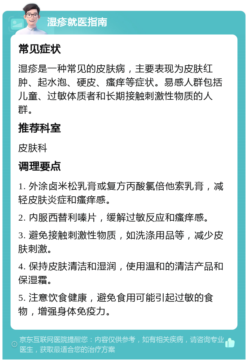 湿疹就医指南 常见症状 湿疹是一种常见的皮肤病，主要表现为皮肤红肿、起水泡、硬皮、瘙痒等症状。易感人群包括儿童、过敏体质者和长期接触刺激性物质的人群。 推荐科室 皮肤科 调理要点 1. 外涂卤米松乳膏或复方丙酸氯倍他索乳膏，减轻皮肤炎症和瘙痒感。 2. 内服西替利嗪片，缓解过敏反应和瘙痒感。 3. 避免接触刺激性物质，如洗涤用品等，减少皮肤刺激。 4. 保持皮肤清洁和湿润，使用温和的清洁产品和保湿霜。 5. 注意饮食健康，避免食用可能引起过敏的食物，增强身体免疫力。