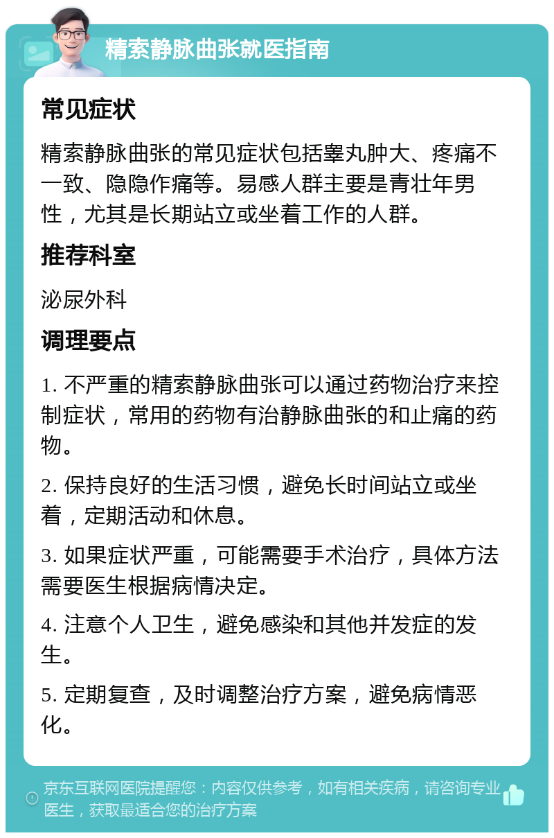 精索静脉曲张就医指南 常见症状 精索静脉曲张的常见症状包括睾丸肿大、疼痛不一致、隐隐作痛等。易感人群主要是青壮年男性，尤其是长期站立或坐着工作的人群。 推荐科室 泌尿外科 调理要点 1. 不严重的精索静脉曲张可以通过药物治疗来控制症状，常用的药物有治静脉曲张的和止痛的药物。 2. 保持良好的生活习惯，避免长时间站立或坐着，定期活动和休息。 3. 如果症状严重，可能需要手术治疗，具体方法需要医生根据病情决定。 4. 注意个人卫生，避免感染和其他并发症的发生。 5. 定期复查，及时调整治疗方案，避免病情恶化。