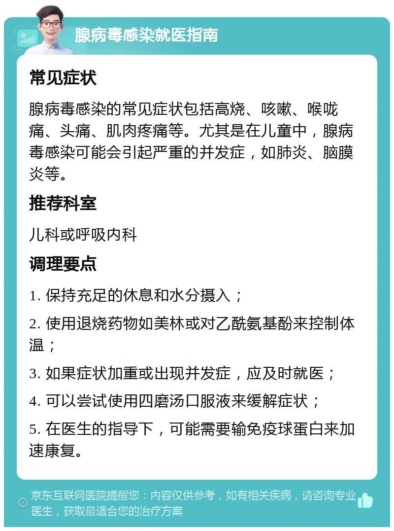 腺病毒感染就医指南 常见症状 腺病毒感染的常见症状包括高烧、咳嗽、喉咙痛、头痛、肌肉疼痛等。尤其是在儿童中，腺病毒感染可能会引起严重的并发症，如肺炎、脑膜炎等。 推荐科室 儿科或呼吸内科 调理要点 1. 保持充足的休息和水分摄入； 2. 使用退烧药物如美林或对乙酰氨基酚来控制体温； 3. 如果症状加重或出现并发症，应及时就医； 4. 可以尝试使用四磨汤口服液来缓解症状； 5. 在医生的指导下，可能需要输免疫球蛋白来加速康复。