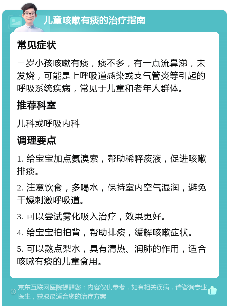 儿童咳嗽有痰的治疗指南 常见症状 三岁小孩咳嗽有痰，痰不多，有一点流鼻涕，未发烧，可能是上呼吸道感染或支气管炎等引起的呼吸系统疾病，常见于儿童和老年人群体。 推荐科室 儿科或呼吸内科 调理要点 1. 给宝宝加点氨溴索，帮助稀释痰液，促进咳嗽排痰。 2. 注意饮食，多喝水，保持室内空气湿润，避免干燥刺激呼吸道。 3. 可以尝试雾化吸入治疗，效果更好。 4. 给宝宝拍拍背，帮助排痰，缓解咳嗽症状。 5. 可以熬点梨水，具有清热、润肺的作用，适合咳嗽有痰的儿童食用。