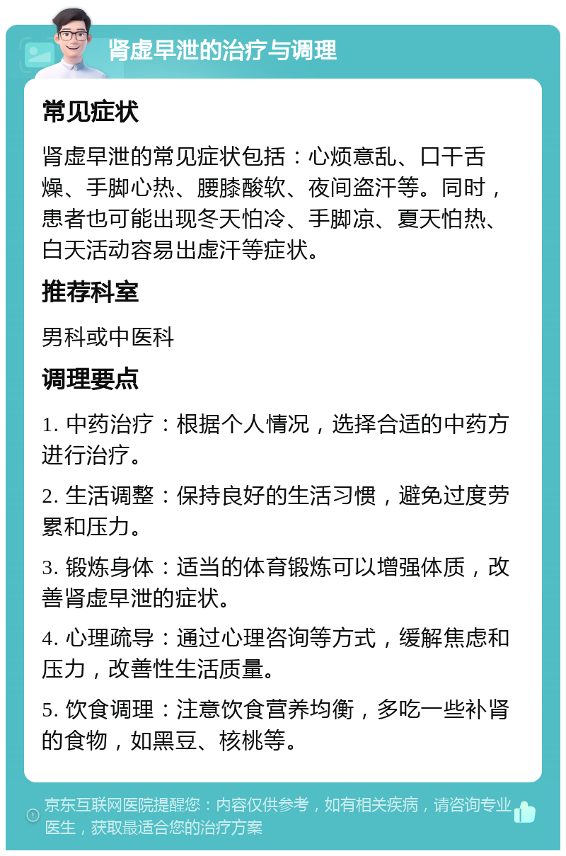 肾虚早泄的治疗与调理 常见症状 肾虚早泄的常见症状包括：心烦意乱、口干舌燥、手脚心热、腰膝酸软、夜间盗汗等。同时，患者也可能出现冬天怕冷、手脚凉、夏天怕热、白天活动容易出虚汗等症状。 推荐科室 男科或中医科 调理要点 1. 中药治疗：根据个人情况，选择合适的中药方进行治疗。 2. 生活调整：保持良好的生活习惯，避免过度劳累和压力。 3. 锻炼身体：适当的体育锻炼可以增强体质，改善肾虚早泄的症状。 4. 心理疏导：通过心理咨询等方式，缓解焦虑和压力，改善性生活质量。 5. 饮食调理：注意饮食营养均衡，多吃一些补肾的食物，如黑豆、核桃等。