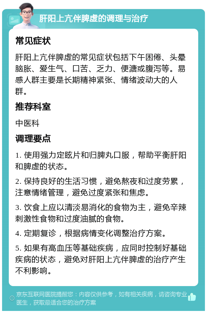 肝阳上亢伴脾虚的调理与治疗 常见症状 肝阳上亢伴脾虚的常见症状包括下午困倦、头晕脑胀、爱生气、口苦、乏力、便溏或腹泻等。易感人群主要是长期精神紧张、情绪波动大的人群。 推荐科室 中医科 调理要点 1. 使用强力定眩片和归脾丸口服，帮助平衡肝阳和脾虚的状态。 2. 保持良好的生活习惯，避免熬夜和过度劳累，注意情绪管理，避免过度紧张和焦虑。 3. 饮食上应以清淡易消化的食物为主，避免辛辣刺激性食物和过度油腻的食物。 4. 定期复诊，根据病情变化调整治疗方案。 5. 如果有高血压等基础疾病，应同时控制好基础疾病的状态，避免对肝阳上亢伴脾虚的治疗产生不利影响。