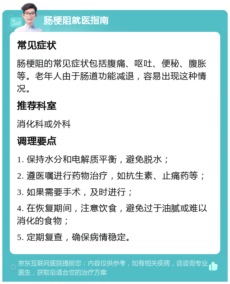 肠梗阻就医指南 常见症状 肠梗阻的常见症状包括腹痛、呕吐、便秘、腹胀等。老年人由于肠道功能减退，容易出现这种情况。 推荐科室 消化科或外科 调理要点 1. 保持水分和电解质平衡，避免脱水； 2. 遵医嘱进行药物治疗，如抗生素、止痛药等； 3. 如果需要手术，及时进行； 4. 在恢复期间，注意饮食，避免过于油腻或难以消化的食物； 5. 定期复查，确保病情稳定。