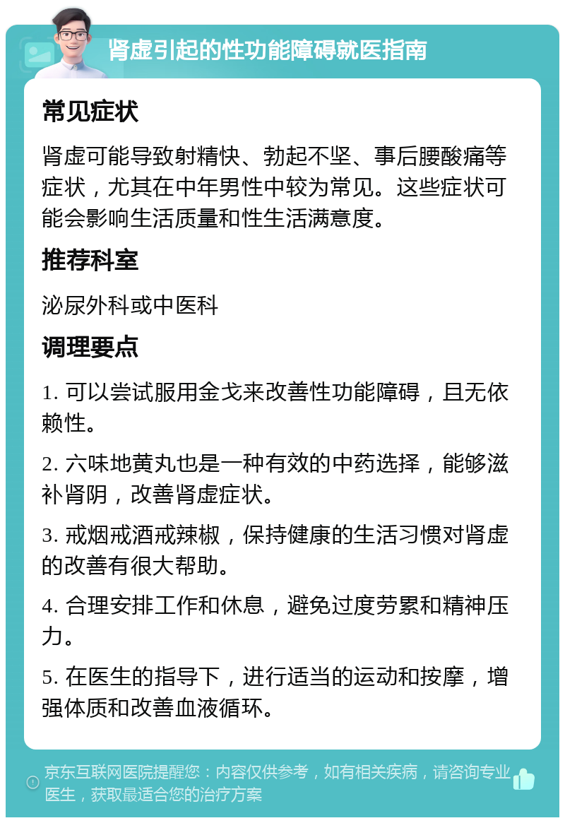 肾虚引起的性功能障碍就医指南 常见症状 肾虚可能导致射精快、勃起不坚、事后腰酸痛等症状，尤其在中年男性中较为常见。这些症状可能会影响生活质量和性生活满意度。 推荐科室 泌尿外科或中医科 调理要点 1. 可以尝试服用金戈来改善性功能障碍，且无依赖性。 2. 六味地黄丸也是一种有效的中药选择，能够滋补肾阴，改善肾虚症状。 3. 戒烟戒酒戒辣椒，保持健康的生活习惯对肾虚的改善有很大帮助。 4. 合理安排工作和休息，避免过度劳累和精神压力。 5. 在医生的指导下，进行适当的运动和按摩，增强体质和改善血液循环。