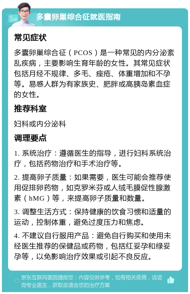 多囊卵巢综合征就医指南 常见症状 多囊卵巢综合征（PCOS）是一种常见的内分泌紊乱疾病，主要影响生育年龄的女性。其常见症状包括月经不规律、多毛、痤疮、体重增加和不孕等。易感人群为有家族史、肥胖或高胰岛素血症的女性。 推荐科室 妇科或内分泌科 调理要点 1. 系统治疗：遵循医生的指导，进行妇科系统治疗，包括药物治疗和手术治疗等。 2. 提高卵子质量：如果需要，医生可能会推荐使用促排卵药物，如克罗米芬或人绒毛膜促性腺激素（hMG）等，来提高卵子质量和数量。 3. 调整生活方式：保持健康的饮食习惯和适量的运动，控制体重，避免过度压力和焦虑。 4. 不建议自行服用产品：避免自行购买和使用未经医生推荐的保健品或药物，包括红妥孕和绿妥孕等，以免影响治疗效果或引起不良反应。