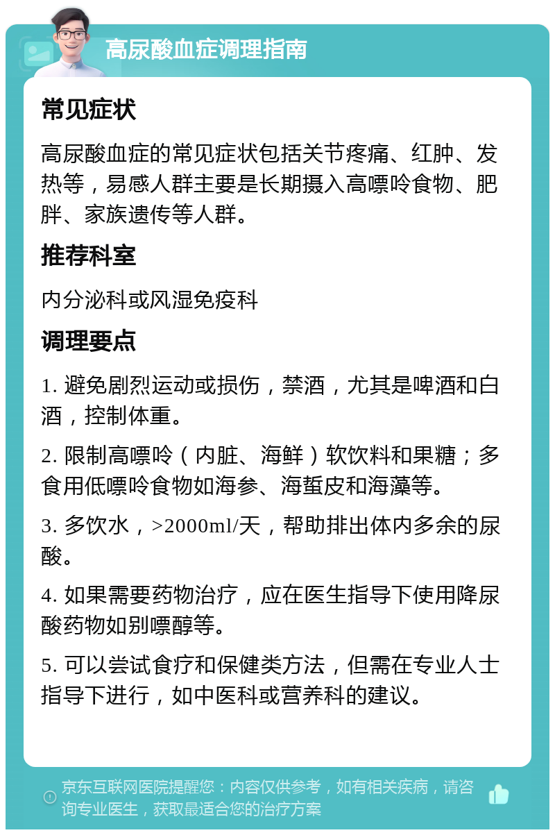 高尿酸血症调理指南 常见症状 高尿酸血症的常见症状包括关节疼痛、红肿、发热等，易感人群主要是长期摄入高嘌呤食物、肥胖、家族遗传等人群。 推荐科室 内分泌科或风湿免疫科 调理要点 1. 避免剧烈运动或损伤，禁酒，尤其是啤酒和白酒，控制体重。 2. 限制高嘌呤（内脏、海鲜）软饮料和果糖；多食用低嘌呤食物如海参、海蜇皮和海藻等。 3. 多饮水，>2000ml/天，帮助排出体内多余的尿酸。 4. 如果需要药物治疗，应在医生指导下使用降尿酸药物如别嘌醇等。 5. 可以尝试食疗和保健类方法，但需在专业人士指导下进行，如中医科或营养科的建议。