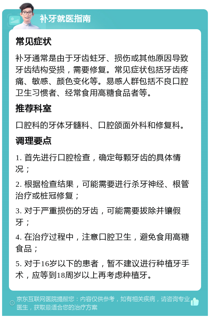 补牙就医指南 常见症状 补牙通常是由于牙齿蛀牙、损伤或其他原因导致牙齿结构受损，需要修复。常见症状包括牙齿疼痛、敏感、颜色变化等。易感人群包括不良口腔卫生习惯者、经常食用高糖食品者等。 推荐科室 口腔科的牙体牙髓科、口腔颌面外科和修复科。 调理要点 1. 首先进行口腔检查，确定每颗牙齿的具体情况； 2. 根据检查结果，可能需要进行杀牙神经、根管治疗或桩冠修复； 3. 对于严重损伤的牙齿，可能需要拔除并镶假牙； 4. 在治疗过程中，注意口腔卫生，避免食用高糖食品； 5. 对于16岁以下的患者，暂不建议进行种植牙手术，应等到18周岁以上再考虑种植牙。