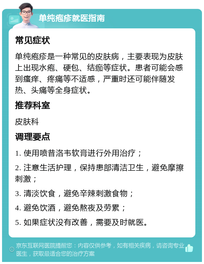 单纯疱疹就医指南 常见症状 单纯疱疹是一种常见的皮肤病，主要表现为皮肤上出现水疱、硬包、结痂等症状。患者可能会感到瘙痒、疼痛等不适感，严重时还可能伴随发热、头痛等全身症状。 推荐科室 皮肤科 调理要点 1. 使用喷昔洛韦软膏进行外用治疗； 2. 注意生活护理，保持患部清洁卫生，避免摩擦刺激； 3. 清淡饮食，避免辛辣刺激食物； 4. 避免饮酒，避免熬夜及劳累； 5. 如果症状没有改善，需要及时就医。