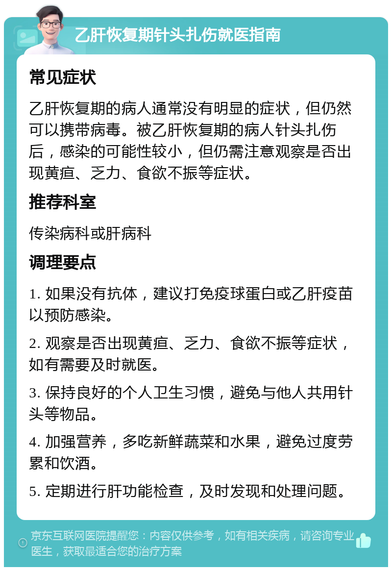 乙肝恢复期针头扎伤就医指南 常见症状 乙肝恢复期的病人通常没有明显的症状，但仍然可以携带病毒。被乙肝恢复期的病人针头扎伤后，感染的可能性较小，但仍需注意观察是否出现黄疸、乏力、食欲不振等症状。 推荐科室 传染病科或肝病科 调理要点 1. 如果没有抗体，建议打免疫球蛋白或乙肝疫苗以预防感染。 2. 观察是否出现黄疸、乏力、食欲不振等症状，如有需要及时就医。 3. 保持良好的个人卫生习惯，避免与他人共用针头等物品。 4. 加强营养，多吃新鲜蔬菜和水果，避免过度劳累和饮酒。 5. 定期进行肝功能检查，及时发现和处理问题。