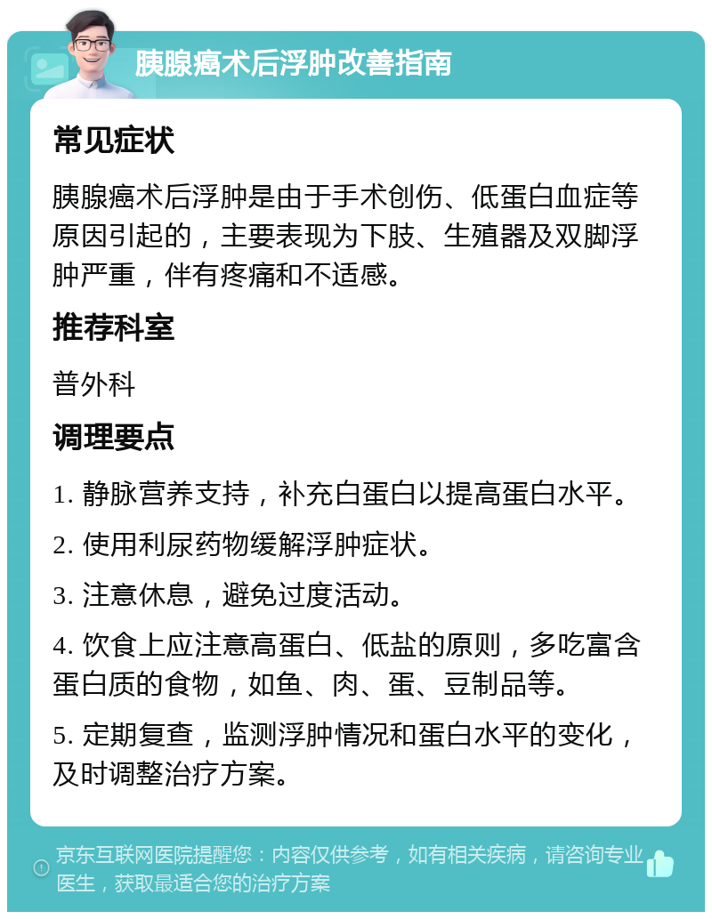 胰腺癌术后浮肿改善指南 常见症状 胰腺癌术后浮肿是由于手术创伤、低蛋白血症等原因引起的，主要表现为下肢、生殖器及双脚浮肿严重，伴有疼痛和不适感。 推荐科室 普外科 调理要点 1. 静脉营养支持，补充白蛋白以提高蛋白水平。 2. 使用利尿药物缓解浮肿症状。 3. 注意休息，避免过度活动。 4. 饮食上应注意高蛋白、低盐的原则，多吃富含蛋白质的食物，如鱼、肉、蛋、豆制品等。 5. 定期复查，监测浮肿情况和蛋白水平的变化，及时调整治疗方案。