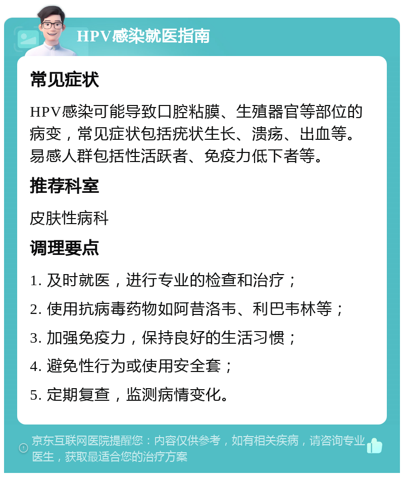 HPV感染就医指南 常见症状 HPV感染可能导致口腔粘膜、生殖器官等部位的病变，常见症状包括疣状生长、溃疡、出血等。易感人群包括性活跃者、免疫力低下者等。 推荐科室 皮肤性病科 调理要点 1. 及时就医，进行专业的检查和治疗； 2. 使用抗病毒药物如阿昔洛韦、利巴韦林等； 3. 加强免疫力，保持良好的生活习惯； 4. 避免性行为或使用安全套； 5. 定期复查，监测病情变化。