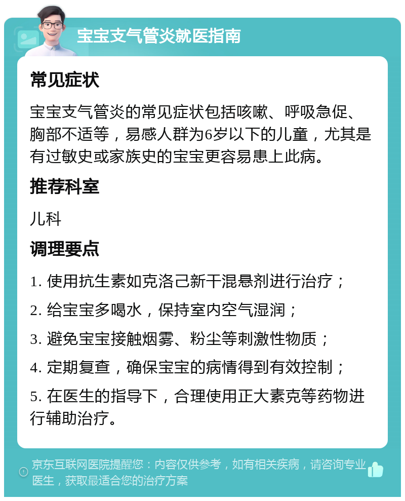 宝宝支气管炎就医指南 常见症状 宝宝支气管炎的常见症状包括咳嗽、呼吸急促、胸部不适等，易感人群为6岁以下的儿童，尤其是有过敏史或家族史的宝宝更容易患上此病。 推荐科室 儿科 调理要点 1. 使用抗生素如克洛己新干混悬剂进行治疗； 2. 给宝宝多喝水，保持室内空气湿润； 3. 避免宝宝接触烟雾、粉尘等刺激性物质； 4. 定期复查，确保宝宝的病情得到有效控制； 5. 在医生的指导下，合理使用正大素克等药物进行辅助治疗。