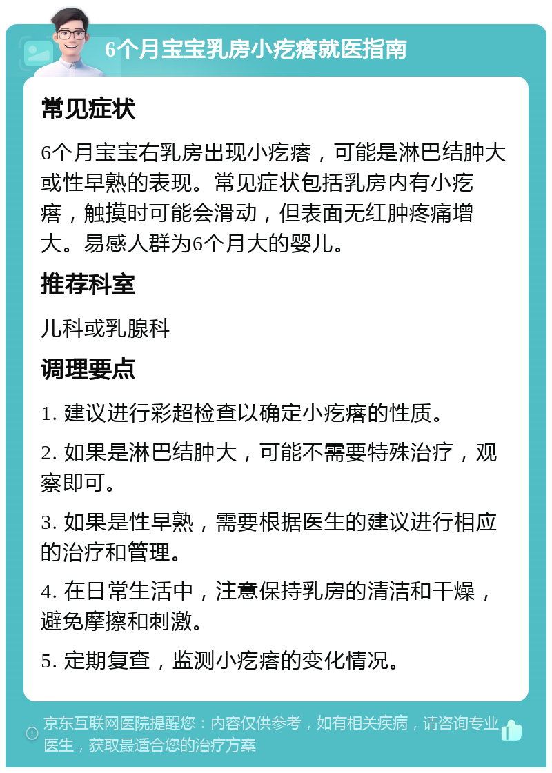 6个月宝宝乳房小疙瘩就医指南 常见症状 6个月宝宝右乳房出现小疙瘩，可能是淋巴结肿大或性早熟的表现。常见症状包括乳房内有小疙瘩，触摸时可能会滑动，但表面无红肿疼痛增大。易感人群为6个月大的婴儿。 推荐科室 儿科或乳腺科 调理要点 1. 建议进行彩超检查以确定小疙瘩的性质。 2. 如果是淋巴结肿大，可能不需要特殊治疗，观察即可。 3. 如果是性早熟，需要根据医生的建议进行相应的治疗和管理。 4. 在日常生活中，注意保持乳房的清洁和干燥，避免摩擦和刺激。 5. 定期复查，监测小疙瘩的变化情况。