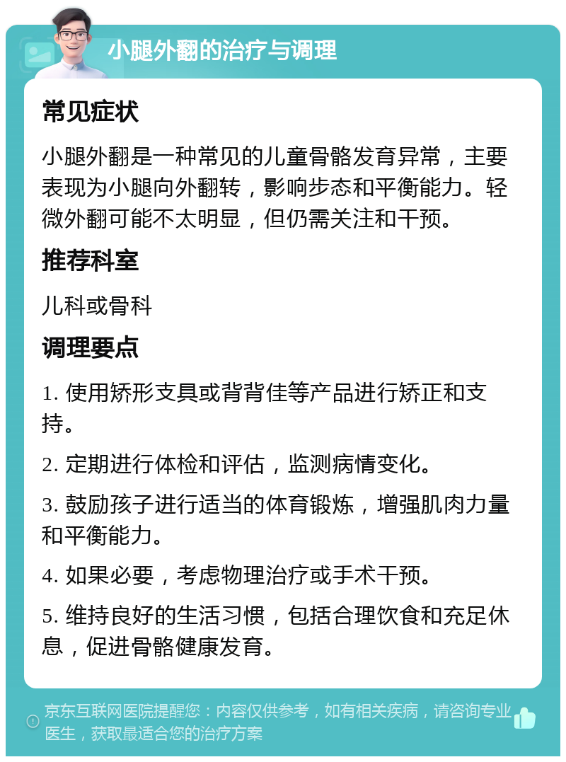 小腿外翻的治疗与调理 常见症状 小腿外翻是一种常见的儿童骨骼发育异常，主要表现为小腿向外翻转，影响步态和平衡能力。轻微外翻可能不太明显，但仍需关注和干预。 推荐科室 儿科或骨科 调理要点 1. 使用矫形支具或背背佳等产品进行矫正和支持。 2. 定期进行体检和评估，监测病情变化。 3. 鼓励孩子进行适当的体育锻炼，增强肌肉力量和平衡能力。 4. 如果必要，考虑物理治疗或手术干预。 5. 维持良好的生活习惯，包括合理饮食和充足休息，促进骨骼健康发育。