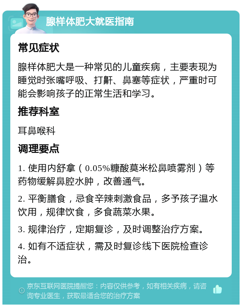 腺样体肥大就医指南 常见症状 腺样体肥大是一种常见的儿童疾病，主要表现为睡觉时张嘴呼吸、打鼾、鼻塞等症状，严重时可能会影响孩子的正常生活和学习。 推荐科室 耳鼻喉科 调理要点 1. 使用内舒拿（0.05%糠酸莫米松鼻喷雾剂）等药物缓解鼻腔水肿，改善通气。 2. 平衡膳食，忌食辛辣刺激食品，多予孩子温水饮用，规律饮食，多食蔬菜水果。 3. 规律治疗，定期复诊，及时调整治疗方案。 4. 如有不适症状，需及时复诊线下医院检查诊治。