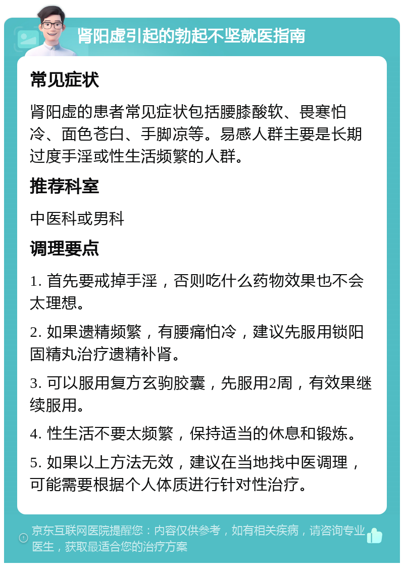 肾阳虚引起的勃起不坚就医指南 常见症状 肾阳虚的患者常见症状包括腰膝酸软、畏寒怕冷、面色苍白、手脚凉等。易感人群主要是长期过度手淫或性生活频繁的人群。 推荐科室 中医科或男科 调理要点 1. 首先要戒掉手淫，否则吃什么药物效果也不会太理想。 2. 如果遗精频繁，有腰痛怕冷，建议先服用锁阳固精丸治疗遗精补肾。 3. 可以服用复方玄驹胶囊，先服用2周，有效果继续服用。 4. 性生活不要太频繁，保持适当的休息和锻炼。 5. 如果以上方法无效，建议在当地找中医调理，可能需要根据个人体质进行针对性治疗。