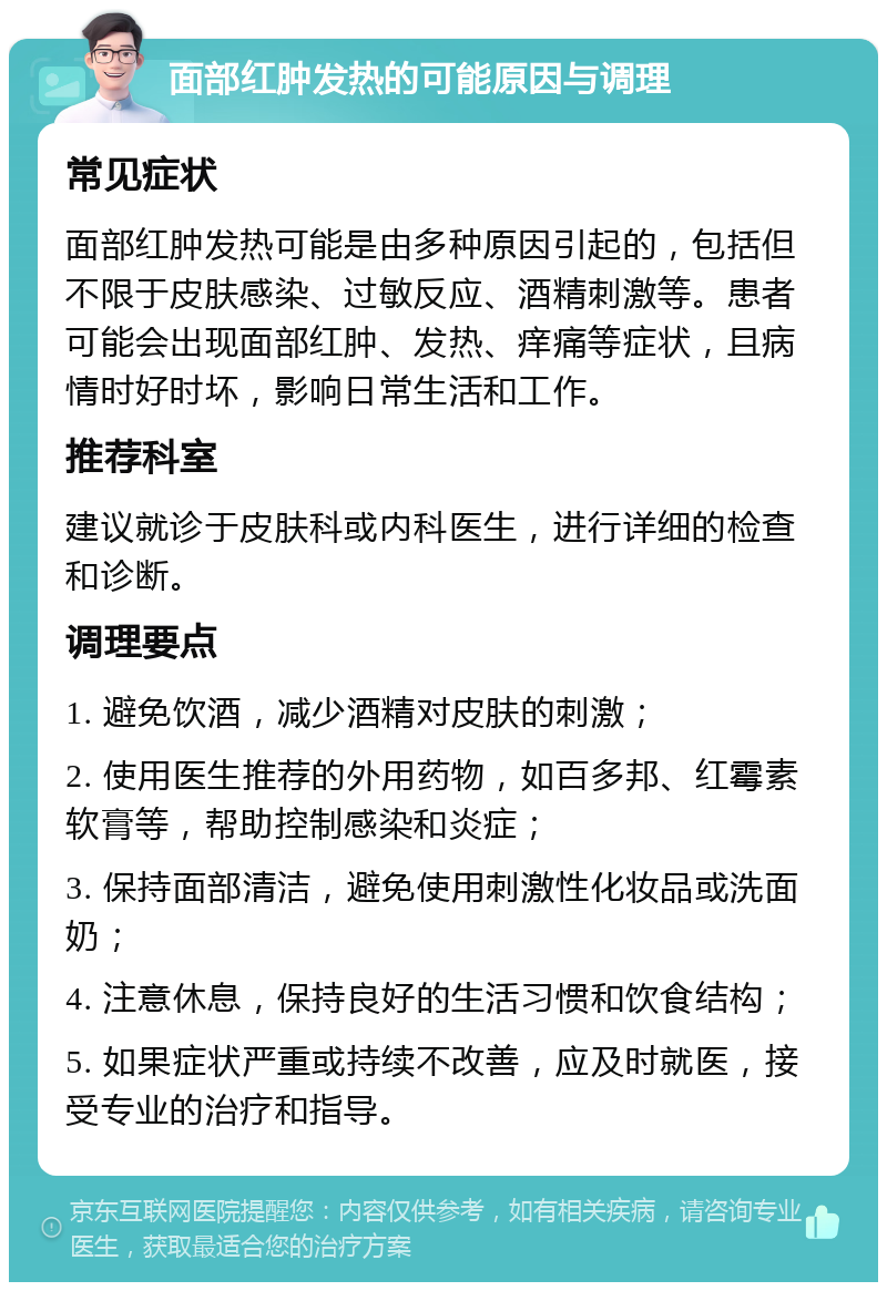 面部红肿发热的可能原因与调理 常见症状 面部红肿发热可能是由多种原因引起的，包括但不限于皮肤感染、过敏反应、酒精刺激等。患者可能会出现面部红肿、发热、痒痛等症状，且病情时好时坏，影响日常生活和工作。 推荐科室 建议就诊于皮肤科或内科医生，进行详细的检查和诊断。 调理要点 1. 避免饮酒，减少酒精对皮肤的刺激； 2. 使用医生推荐的外用药物，如百多邦、红霉素软膏等，帮助控制感染和炎症； 3. 保持面部清洁，避免使用刺激性化妆品或洗面奶； 4. 注意休息，保持良好的生活习惯和饮食结构； 5. 如果症状严重或持续不改善，应及时就医，接受专业的治疗和指导。