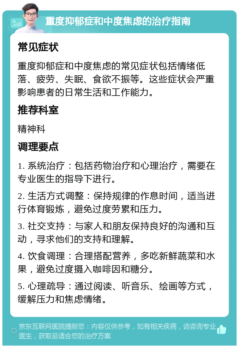 重度抑郁症和中度焦虑的治疗指南 常见症状 重度抑郁症和中度焦虑的常见症状包括情绪低落、疲劳、失眠、食欲不振等。这些症状会严重影响患者的日常生活和工作能力。 推荐科室 精神科 调理要点 1. 系统治疗：包括药物治疗和心理治疗，需要在专业医生的指导下进行。 2. 生活方式调整：保持规律的作息时间，适当进行体育锻炼，避免过度劳累和压力。 3. 社交支持：与家人和朋友保持良好的沟通和互动，寻求他们的支持和理解。 4. 饮食调理：合理搭配营养，多吃新鲜蔬菜和水果，避免过度摄入咖啡因和糖分。 5. 心理疏导：通过阅读、听音乐、绘画等方式，缓解压力和焦虑情绪。