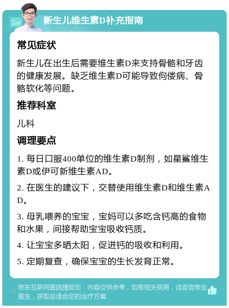 新生儿维生素D补充指南 常见症状 新生儿在出生后需要维生素D来支持骨骼和牙齿的健康发展。缺乏维生素D可能导致佝偻病、骨骼软化等问题。 推荐科室 儿科 调理要点 1. 每日口服400单位的维生素D制剂，如星鲨维生素D或伊可新维生素AD。 2. 在医生的建议下，交替使用维生素D和维生素AD。 3. 母乳喂养的宝宝，宝妈可以多吃含钙高的食物和水果，间接帮助宝宝吸收钙质。 4. 让宝宝多晒太阳，促进钙的吸收和利用。 5. 定期复查，确保宝宝的生长发育正常。