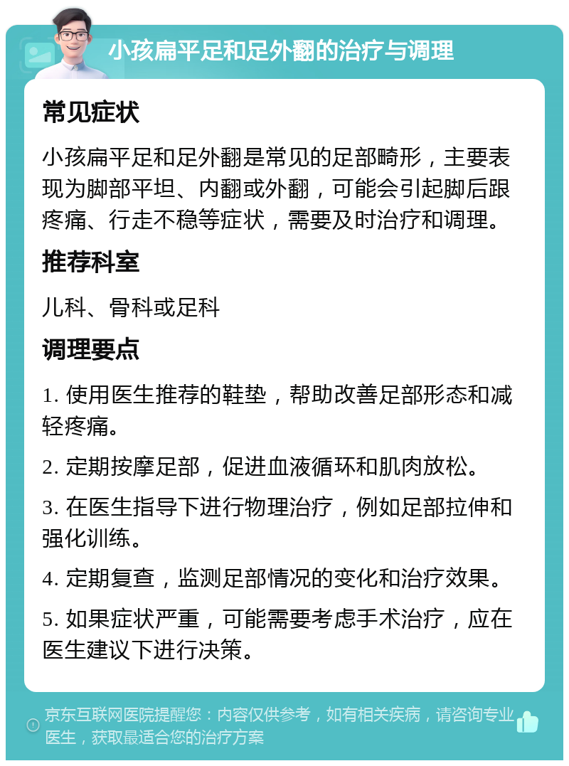 小孩扁平足和足外翻的治疗与调理 常见症状 小孩扁平足和足外翻是常见的足部畸形，主要表现为脚部平坦、内翻或外翻，可能会引起脚后跟疼痛、行走不稳等症状，需要及时治疗和调理。 推荐科室 儿科、骨科或足科 调理要点 1. 使用医生推荐的鞋垫，帮助改善足部形态和减轻疼痛。 2. 定期按摩足部，促进血液循环和肌肉放松。 3. 在医生指导下进行物理治疗，例如足部拉伸和强化训练。 4. 定期复查，监测足部情况的变化和治疗效果。 5. 如果症状严重，可能需要考虑手术治疗，应在医生建议下进行决策。