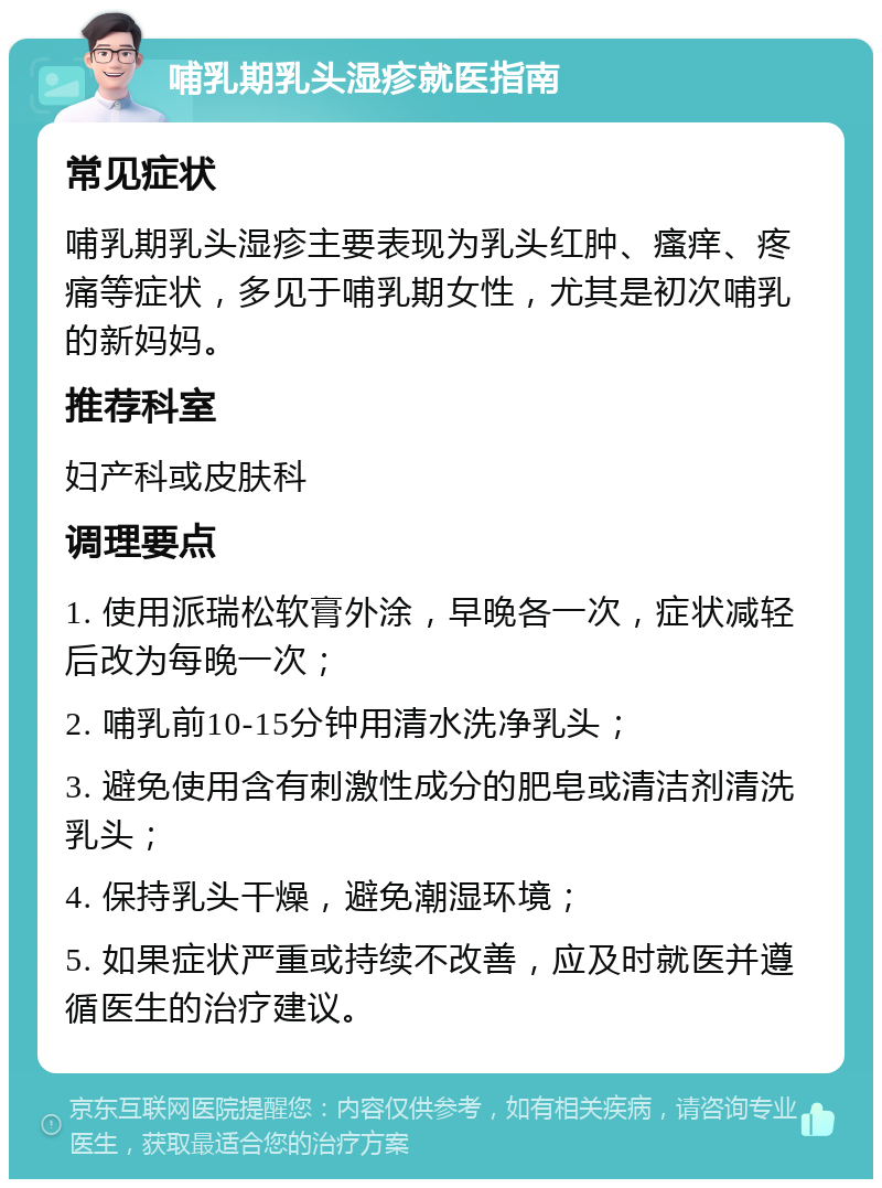 哺乳期乳头湿疹就医指南 常见症状 哺乳期乳头湿疹主要表现为乳头红肿、瘙痒、疼痛等症状，多见于哺乳期女性，尤其是初次哺乳的新妈妈。 推荐科室 妇产科或皮肤科 调理要点 1. 使用派瑞松软膏外涂，早晚各一次，症状减轻后改为每晚一次； 2. 哺乳前10-15分钟用清水洗净乳头； 3. 避免使用含有刺激性成分的肥皂或清洁剂清洗乳头； 4. 保持乳头干燥，避免潮湿环境； 5. 如果症状严重或持续不改善，应及时就医并遵循医生的治疗建议。