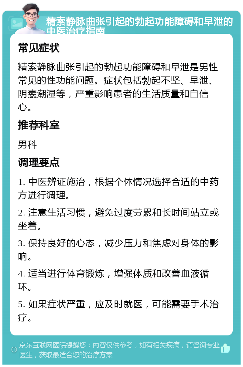 精索静脉曲张引起的勃起功能障碍和早泄的中医治疗指南 常见症状 精索静脉曲张引起的勃起功能障碍和早泄是男性常见的性功能问题。症状包括勃起不坚、早泄、阴囊潮湿等，严重影响患者的生活质量和自信心。 推荐科室 男科 调理要点 1. 中医辨证施治，根据个体情况选择合适的中药方进行调理。 2. 注意生活习惯，避免过度劳累和长时间站立或坐着。 3. 保持良好的心态，减少压力和焦虑对身体的影响。 4. 适当进行体育锻炼，增强体质和改善血液循环。 5. 如果症状严重，应及时就医，可能需要手术治疗。