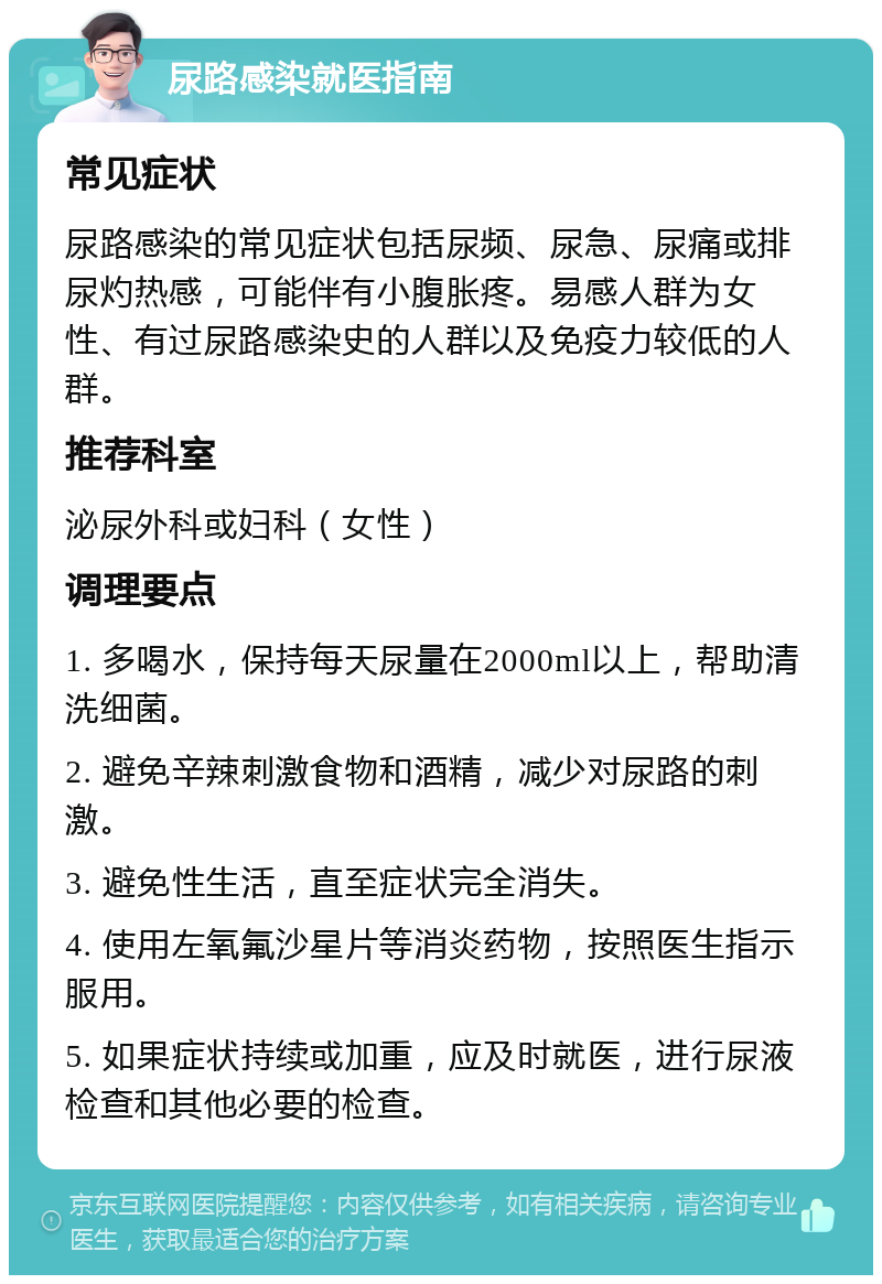 尿路感染就医指南 常见症状 尿路感染的常见症状包括尿频、尿急、尿痛或排尿灼热感，可能伴有小腹胀疼。易感人群为女性、有过尿路感染史的人群以及免疫力较低的人群。 推荐科室 泌尿外科或妇科（女性） 调理要点 1. 多喝水，保持每天尿量在2000ml以上，帮助清洗细菌。 2. 避免辛辣刺激食物和酒精，减少对尿路的刺激。 3. 避免性生活，直至症状完全消失。 4. 使用左氧氟沙星片等消炎药物，按照医生指示服用。 5. 如果症状持续或加重，应及时就医，进行尿液检查和其他必要的检查。