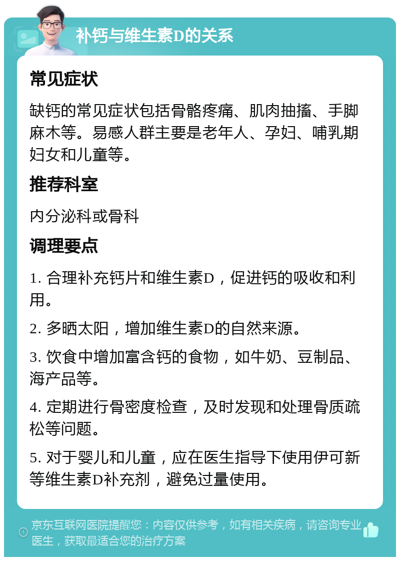 补钙与维生素D的关系 常见症状 缺钙的常见症状包括骨骼疼痛、肌肉抽搐、手脚麻木等。易感人群主要是老年人、孕妇、哺乳期妇女和儿童等。 推荐科室 内分泌科或骨科 调理要点 1. 合理补充钙片和维生素D，促进钙的吸收和利用。 2. 多晒太阳，增加维生素D的自然来源。 3. 饮食中增加富含钙的食物，如牛奶、豆制品、海产品等。 4. 定期进行骨密度检查，及时发现和处理骨质疏松等问题。 5. 对于婴儿和儿童，应在医生指导下使用伊可新等维生素D补充剂，避免过量使用。