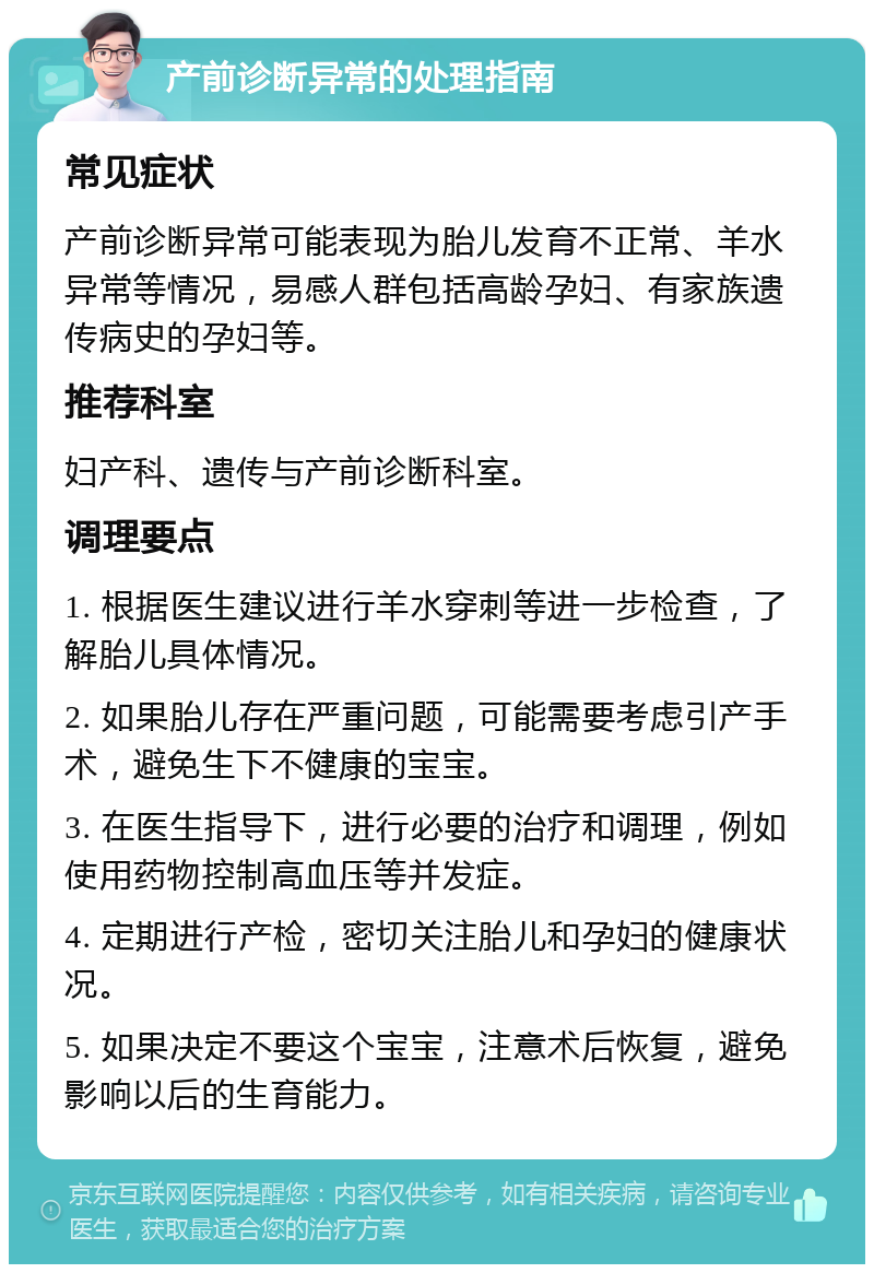 产前诊断异常的处理指南 常见症状 产前诊断异常可能表现为胎儿发育不正常、羊水异常等情况，易感人群包括高龄孕妇、有家族遗传病史的孕妇等。 推荐科室 妇产科、遗传与产前诊断科室。 调理要点 1. 根据医生建议进行羊水穿刺等进一步检查，了解胎儿具体情况。 2. 如果胎儿存在严重问题，可能需要考虑引产手术，避免生下不健康的宝宝。 3. 在医生指导下，进行必要的治疗和调理，例如使用药物控制高血压等并发症。 4. 定期进行产检，密切关注胎儿和孕妇的健康状况。 5. 如果决定不要这个宝宝，注意术后恢复，避免影响以后的生育能力。